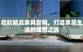 启航精品家具官网，打造家居生活的理想之选