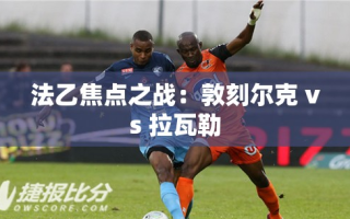 法乙焦点对决，敦刻尔克与拉瓦勒的激烈碰撞