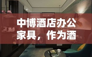 中博酒店办公家具，作为酒店及商业空间家具领域的知名品牌，其产品以实用、美观、耐用的特点著称。在众多酒店和办公环境中，中博家具以其独特的风格和卓越的品质赢得了广泛好评。