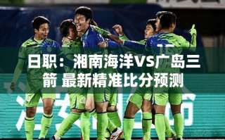 湘南海洋VS广岛三箭，日职联赛最新精准比分预测