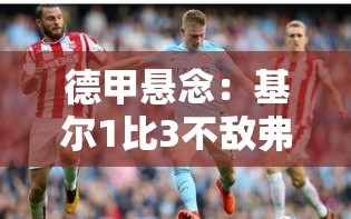 德甲保级大战，基尔1比3不敌弗赖堡，保级压力加剧