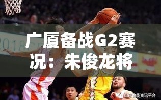 广厦G2备战，朱俊龙带伤出战，团队聚焦罚球与篮板争夺