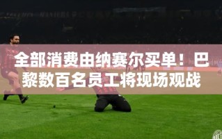 纳赛尔豪掷千金，巴黎员工齐聚现场共赏欧冠决赛盛宴