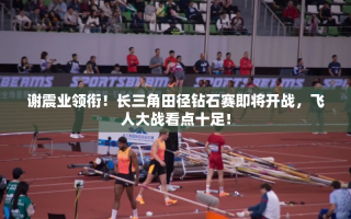 长三角田径钻石赛，谢震业领衔，飞人大战一触即发！