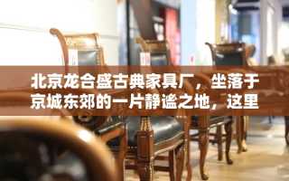北京龙合盛古典家具厂，坐落于京城东郊的一片静谧之地，这里远离了都市的喧嚣，却依然与繁华保持着恰到好处的距离。厂区四周绿树成荫，古木参天，仿佛步入了一个时间与空间交织的秘境。