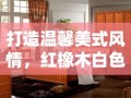 打造温馨美式风情，红橡木白色开放漆家具选购与保养全攻略