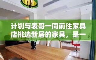 计划与表哥一同前往家具店挑选新居的家具，是一次既兴奋又充满期待的旅程。想象着未来家中每一处细节的完美融合，我们决定携手踏上这次寻觅之旅。