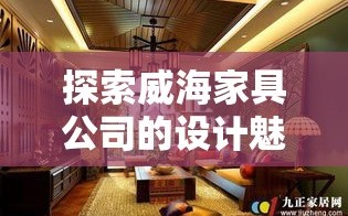 探索威海家具公司的设计魅力，从选材到风格，一网打尽！