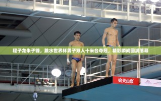 程子龙朱子锋，跳水世界杯男子双人十米台夺冠，精彩瞬间圆满落幕