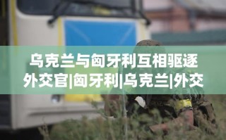 乌克兰与匈牙利互逐外交官，外交风波升级