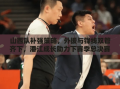 山西队补强策略，外援与锋线双管齐下，潘江成长助力下赛季总决赛冲刺