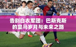 告别白衣军团，巴斯克斯的皇马岁月与未来之路