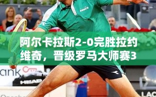 阿尔卡拉斯2-0力克拉约维奇，晋级罗马大师赛32强创赛季新高