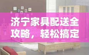 济宁家具配送全攻略，轻松搞定家居好物