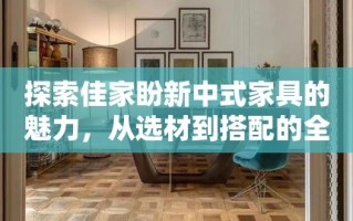 探索佳家盼新中式家具的魅力，从选材到搭配的全方位攻略
