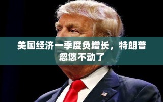 美国经济一季度负增长，特朗普忽悠不动了
