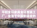 平和全铝家具全铝整装工厂，坐落于中国制造业的繁华地带，是一家专注于高品质全铝家具生产与整装服务的领先企业。其产品以环保、耐用、现代风格著称，深受市场青睐。