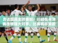 吉达国民主帅预判，川崎前锋半决赛迎战强敌，比赛难度升级