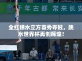 全红婵水立方首秀夺冠，跳水世界杯再创辉煌