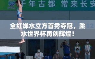 全红婵水立方首秀夺冠，跳水世界杯再创辉煌