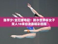 陈芋汐/全红婵，跳水世界杯女子双人10米台夺冠，精彩瞬间回顾
