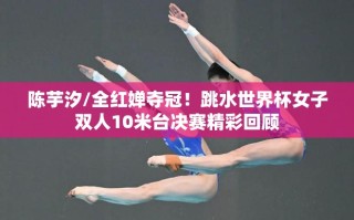 陈芋汐/全红婵，跳水世界杯女子双人10米台夺冠，精彩瞬间回顾
