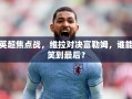 英超焦点战，维拉对决富勒姆，谁能笑到最后？