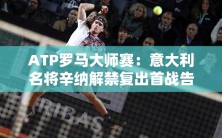 意大利名将辛纳ATP罗马大师赛解禁复出首战告捷