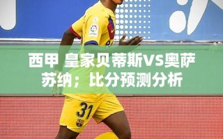 西甲对决，皇家贝蒂斯VS奥萨苏纳，比分预测与深度分析