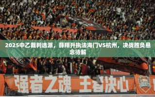 2025中乙裁判选派，薛翔升执法海门VS杭州，决战胜负悬念待解