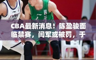 CBA最新风波，陈盈骏或遭禁赛，闫军面临处罚，于晓辉告别广州