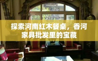 探索河南红木餐桌，香河家具批发里的宝藏