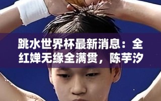 全红婵无缘全满贯，陈芋汐夺金加冕三冠王