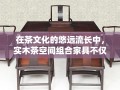 在茶文化的悠远流长中，实木茶空间组合家具不仅承载着品茗的雅兴，更是一种生活美学的体现。它以自然之材——实木为基，融合传统与现代设计理念，为茶友们打造一个既古朴又时尚的品茶环境。