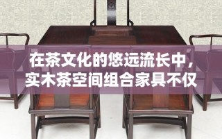 在茶文化的悠远流长中，实木茶空间组合家具不仅承载着品茗的雅兴，更是一种生活美学的体现。它以自然之材——实木为基，融合传统与现代设计理念，为茶友们打造一个既古朴又时尚的品茶环境。
