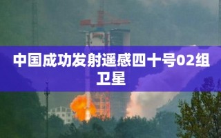 中国成功发射遥感四十号02组卫星，开启新篇章的太空探索