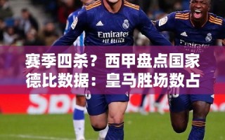 西甲国家德比数据，皇马胜场数占优，赛季四杀之争