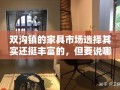 双沟镇的家具市场选择其实还挺丰富的，但要说哪家最值得一去，我个人首推双沟家具城。这家市场不仅规模大、品种全，而且价格也相对实惠，绝对是购物者的天堂。