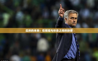 瓜帅的未来，在辉煌与休息之间的抉择
