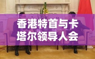 香港特首与卡塔尔领导人会面，共谋合作交流新机遇