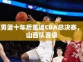 北京男篮十年磨一剑，横扫山西队重返CBA总决赛