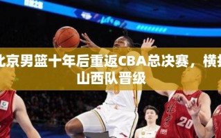 北京男篮十年磨一剑，横扫山西队重返CBA总决赛
