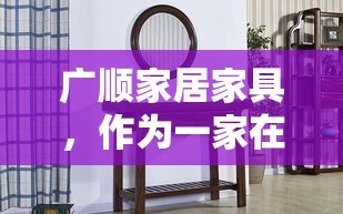 广顺家居家具，作为一家在业内颇具口碑的家居品牌，其产品与服务质量深受消费者喜爱。该品牌自成立以来，便致力于为消费者提供集设计、生产、销售于一体的全方位家居解决方案。