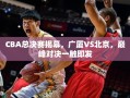 CBA总决赛揭幕，广厦VS北京，巅峰对决一触即发