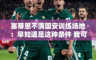塞蒂恩对国安训练场地表达不满，早知道条件如此，或不会签约