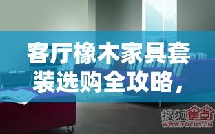 客厅橡木家具套装选购全攻略，打造温馨而优雅的居家环境