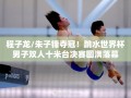 程子龙/朱子锋夺冠！跳水世界杯男子双人十米台决赛圆满落幕