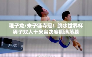 程子龙/朱子锋夺冠！跳水世界杯男子双人十米台决赛圆满落幕
