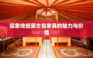 探索传统蒙古包家具的魅力与价值