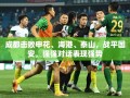 成都队强强对话中力克申花、海港、泰山，与国安战平，展现强劲实力